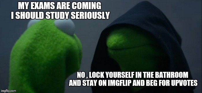 Evil Kermit Meme | MY EXAMS ARE COMING I SHOULD STUDY SERIOUSLY; NO , LOCK YOURSELF IN THE BATHROOM AND STAY ON IMGFLIP AND BEG FOR UPVOTES | image tagged in memes,evil kermit | made w/ Imgflip meme maker