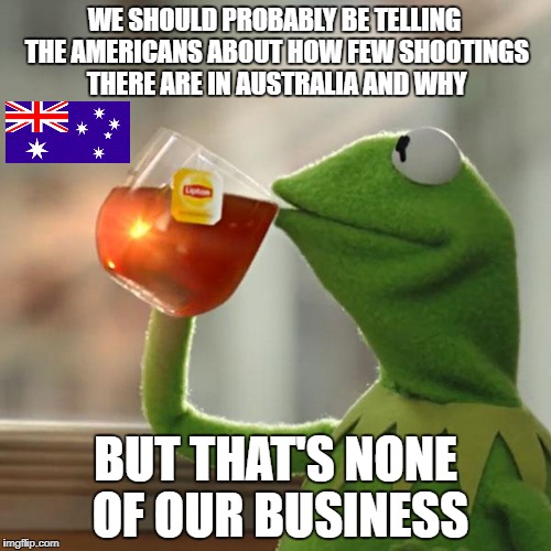 It's okay, that's only 10,000+ American lives lost per year | WE SHOULD PROBABLY BE TELLING THE AMERICANS ABOUT HOW FEW SHOOTINGS THERE ARE IN AUSTRALIA AND WHY; BUT THAT'S NONE OF OUR BUSINESS | image tagged in memes,but thats none of my business,kermit the frog,dank memes,gun control,political memes | made w/ Imgflip meme maker