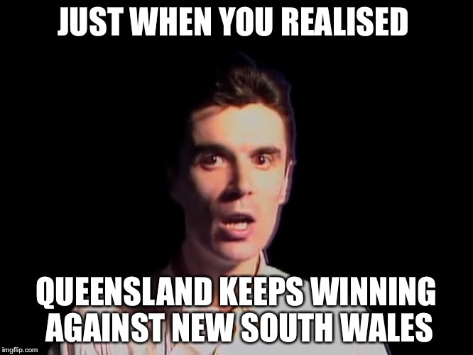 Shocked person talking heads once in a lifetime | JUST WHEN YOU REALISED; QUEENSLAND KEEPS WINNING AGAINST NEW SOUTH WALES | image tagged in shocked person | made w/ Imgflip meme maker