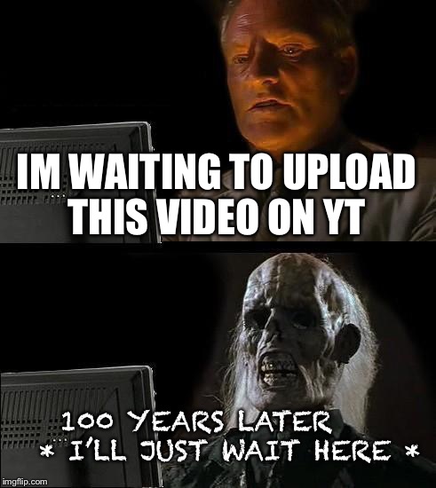 I'll Just Wait Here Meme | IM WAITING TO UPLOAD THIS VIDEO ON YT; 100 YEARS LATER    
* I’LL JUST WAIT HERE * | image tagged in memes,ill just wait here | made w/ Imgflip meme maker