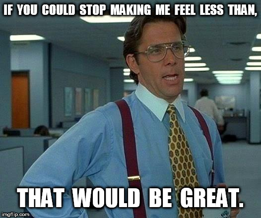That Would Be Great If You Could Stop Making Me Feel Less Than | IF  YOU  COULD  STOP  MAKING  ME  FEEL  LESS  THAN, THAT  WOULD  BE  GREAT. | image tagged in memes,that would be great,less than | made w/ Imgflip meme maker