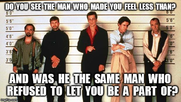 The Usual Suspects Who Made You Feel Less Than | DO  YOU  SEE  THE  MAN  WHO  MADE  YOU  FEEL  LESS  THAN? AND  WAS  HE  THE  SAME  MAN  WHO  REFUSED  TO  LET  YOU  BE  A  PART  OF? | image tagged in the usual suspects,less than,a part of | made w/ Imgflip meme maker