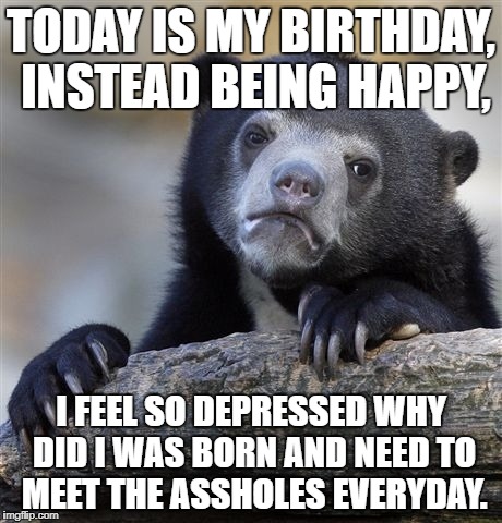 Confession Bear | TODAY IS MY BIRTHDAY, INSTEAD BEING HAPPY, I FEEL SO DEPRESSED WHY DID I WAS BORN AND NEED TO MEET THE ASSHOLES EVERYDAY. | image tagged in memes,confession bear | made w/ Imgflip meme maker