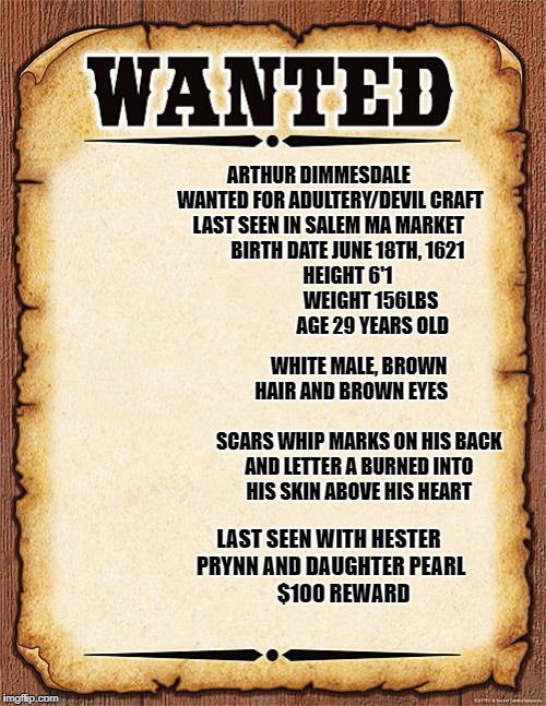 wanted poster | ARTHUR DIMMESDALE 
     WANTED FOR ADULTERY/DEVIL CRAFT
 LAST SEEN IN SALEM MA MARKET
           BIRTH DATE JUNE 18TH, 1621
             HEIGHT 6'1
                         WEIGHT 156LBS
                      AGE 29 YEARS OLD; WHITE MALE, BROWN HAIR AND BROWN EYES       
                      SCARS WHIP MARKS ON HIS BACK AND LETTER A BURNED INTO HIS SKIN ABOVE HIS HEART; LAST SEEN WITH HESTER PRYNN AND DAUGHTER PEARL         $100 REWARD | image tagged in wanted poster | made w/ Imgflip meme maker
