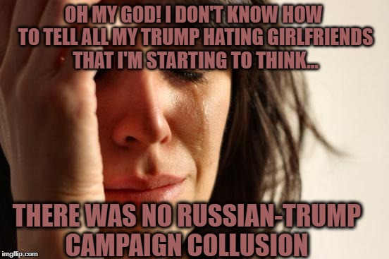 Having to face the facts and deal with the truth can put one into a difficult state of mind | OH MY GOD! I DON'T KNOW HOW TO TELL ALL MY TRUMP HATING GIRLFRIENDS THAT I'M STARTING TO THINK... THERE WAS NO RUSSIAN-TRUMP CAMPAIGN COLLUSION | image tagged in memes,first world problems,donald trump approves,trump russia collusion,liberal vs conservative,election 2016 aftermath | made w/ Imgflip meme maker