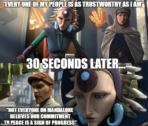 Clearly, only *most* of Satine's people are as 'trustworthy' as she is.  | "EVERY ONE OF MY PEOPLE IS AS TRUSTWORTHY AS I AM"; 30 SECONDS LATER... "NOT EVERYONE ON MANDALORE BELIEVES OUR COMMITMENT TO PEACE IS A SIGN OF PROGRESS" | image tagged in star wars,obi-wan,contradiction,obi-wan kenobi,star wars no,disney killed star wars | made w/ Imgflip meme maker