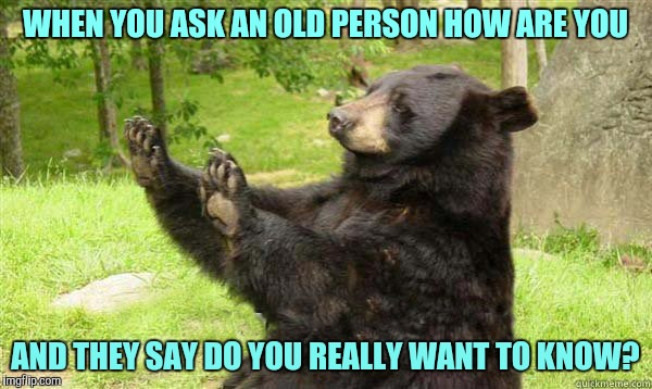 How about no bear | WHEN YOU ASK AN OLD PERSON HOW ARE YOU; AND THEY SAY DO YOU REALLY WANT TO KNOW? | image tagged in how about no bear | made w/ Imgflip meme maker