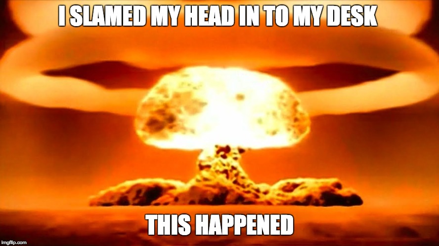 what trump will do | I SLAMED MY HEAD IN TO MY DESK; THIS HAPPENED | image tagged in nuke | made w/ Imgflip meme maker