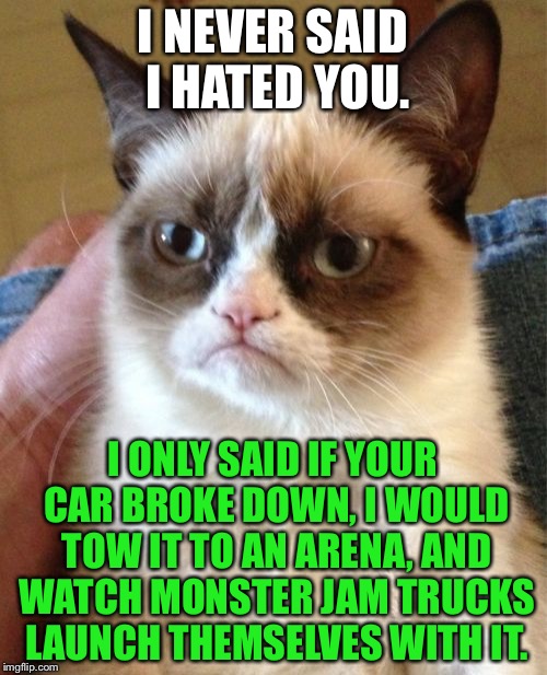 Grumpy Cat Monster Jam | I NEVER SAID I HATED YOU. I ONLY SAID IF YOUR CAR BROKE DOWN, I WOULD TOW IT TO AN ARENA, AND WATCH MONSTER JAM TRUCKS LAUNCH THEMSELVES WITH IT. | image tagged in memes,grumpy cat,monster,truck,car,smash | made w/ Imgflip meme maker