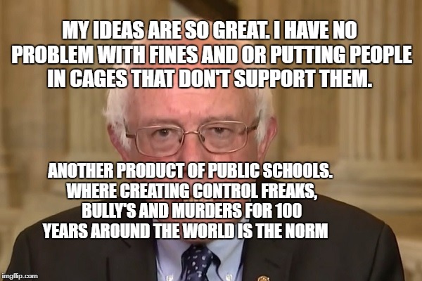 Bernie Sanders | MY IDEAS ARE SO GREAT. I HAVE NO PROBLEM WITH FINES AND OR PUTTING PEOPLE IN CAGES THAT DON'T SUPPORT THEM. ANOTHER PRODUCT OF PUBLIC SCHOOLS. WHERE CREATING CONTROL FREAKS, BULLY'S AND MURDERS FOR 100 YEARS AROUND THE WORLD IS THE NORM | image tagged in bernie sanders | made w/ Imgflip meme maker