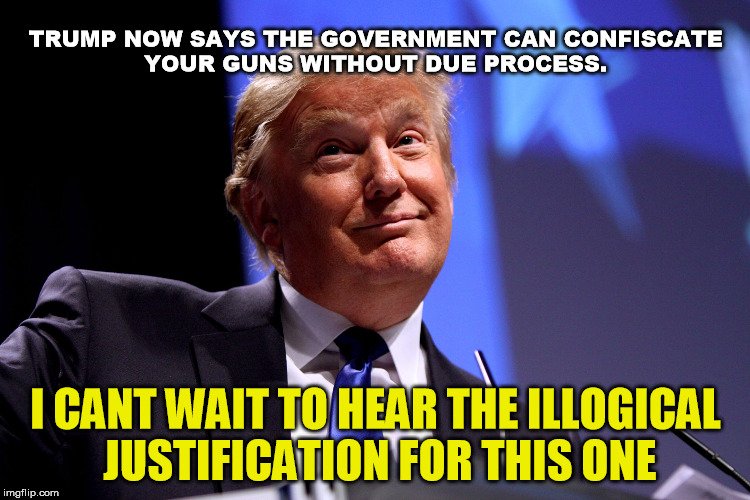 Oh yes he did | TRUMP NOW SAYS THE GOVERNMENT CAN CONFISCATE YOUR GUNS WITHOUT DUE PROCESS. I CANT WAIT TO HEAR THE ILLOGICAL JUSTIFICATION FOR THIS ONE | image tagged in trump,guns,shooting,florida,nra | made w/ Imgflip meme maker