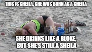 THIS IS SHEILA, SHE WAS BORN AS A SHEILA SHE DRINKS LIKE A BLOKE, BUT SHE'S STILL A SHEILA | made w/ Imgflip meme maker