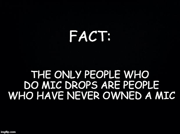 Black background | FACT:; THE ONLY PEOPLE WHO DO MIC DROPS ARE PEOPLE WHO HAVE NEVER OWNED A MIC | image tagged in black background | made w/ Imgflip meme maker