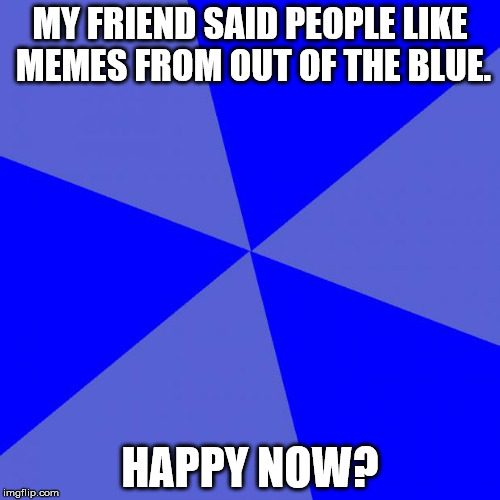 Blank Blue Background |  MY FRIEND SAID PEOPLE LIKE MEMES FROM OUT OF THE BLUE. HAPPY NOW? | image tagged in memes,blank blue background | made w/ Imgflip meme maker
