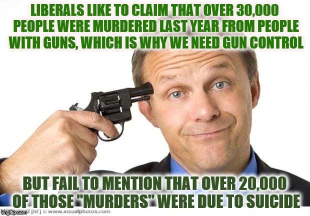 Let's deal with the real problem... mental illness. | LIBERALS LIKE TO CLAIM THAT OVER 30,000 PEOPLE WERE MURDERED LAST YEAR FROM PEOPLE WITH GUNS, WHICH IS WHY WE NEED GUN CONTROL; BUT FAIL TO MENTION THAT OVER 20,000 OF THOSE "MURDERS" WERE DUE TO SUICIDE | image tagged in memes,gun to head,suicides,gun control | made w/ Imgflip meme maker