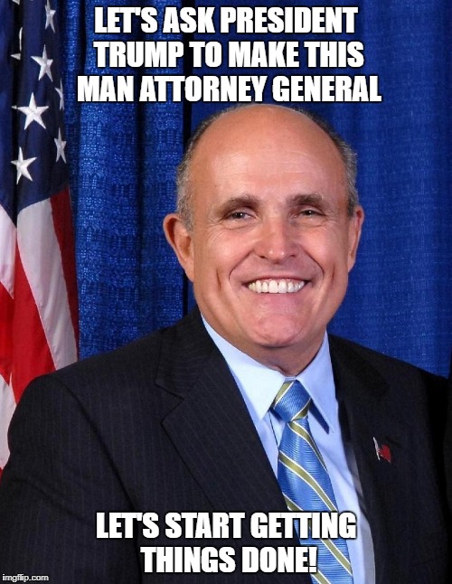 Rudy Guliani for Attorney General | LET'S ASK PRESIDENT TRUMP TO MAKE THIS MAN ATTORNEY GENERAL; LET'S START GETTING THINGS DONE! | image tagged in trump,attorney general,rudy guliani | made w/ Imgflip meme maker