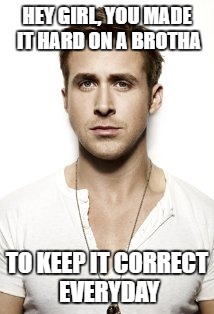 Ryan Gosling Meme | HEY GIRL, YOU MADE IT HARD ON A BROTHA; TO KEEP IT CORRECT EVERYDAY | image tagged in memes,ryan gosling | made w/ Imgflip meme maker
