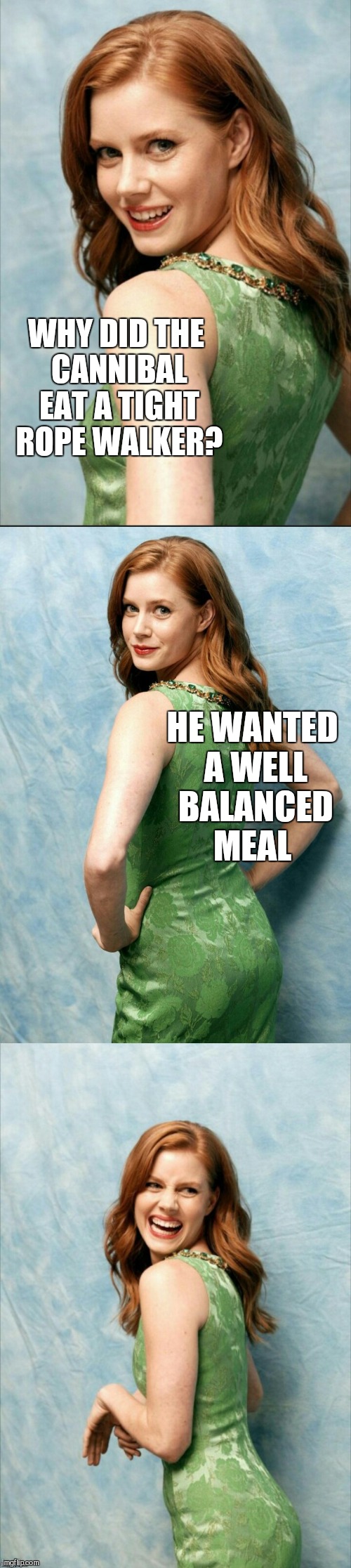 Amy Adams joke template  | WHY DID THE CANNIBAL EAT A TIGHT ROPE WALKER? HE WANTED A WELL BALANCED MEAL | image tagged in amy adams joke template,jbmemegeek,amy adams,cannibal,bad puns | made w/ Imgflip meme maker
