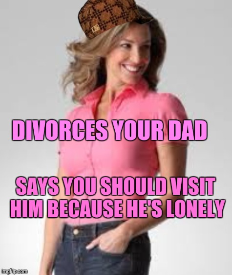 Oblivious suburban mom |  DIVORCES YOUR DAD; SAYS YOU SHOULD VISIT HIM BECAUSE HE'S LONELY | image tagged in oblivious suburban mom,scumbag,forever resentful mother,divorce,sheltering suburban mom | made w/ Imgflip meme maker