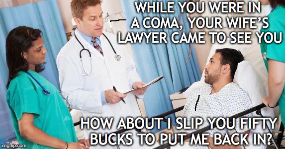 doctor | WHILE YOU WERE IN A COMA, YOUR WIFE’S LAWYER CAME TO SEE YOU; HOW ABOUT I SLIP YOU FIFTY BUCKS TO PUT ME BACK IN? | image tagged in doctor,you've been in a coma | made w/ Imgflip meme maker