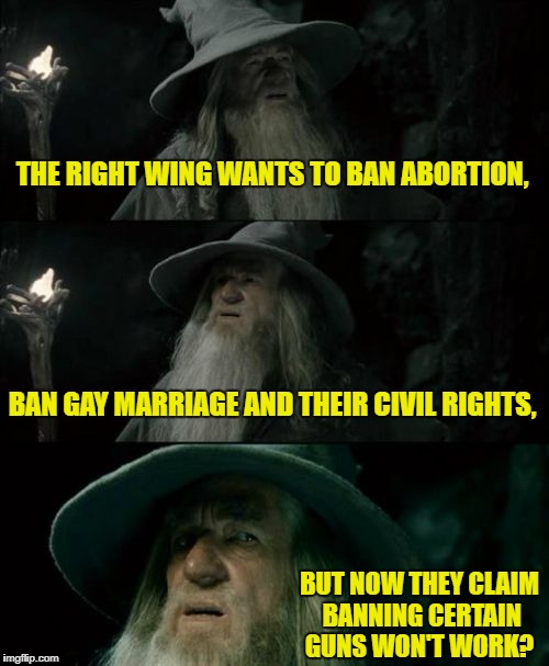 Gun ban hypocrisy | THE RIGHT WING WANTS TO BAN ABORTION, BAN GAY MARRIAGE AND THEIR CIVIL RIGHTS, BUT NOW THEY CLAIM BANNING CERTAIN GUNS WON'T WORK? | image tagged in memes,confused gandalf,gun control,hypocrisy,right wing | made w/ Imgflip meme maker