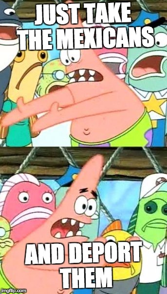 Put It Somewhere Else Patrick | JUST TAKE THE MEXICANS; AND DEPORT THEM | image tagged in memes,put it somewhere else patrick | made w/ Imgflip meme maker