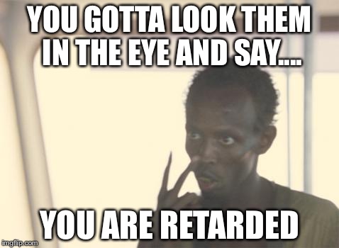 I'm The Captain Now | YOU GOTTA LOOK THEM IN THE EYE AND SAY.... YOU ARE RETARDED | image tagged in memes,i'm the captain now | made w/ Imgflip meme maker