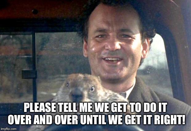 Groundhog Day | PLEASE TELL ME WE GET TO DO IT OVER AND OVER UNTIL WE GET IT RIGHT! | image tagged in groundhog day | made w/ Imgflip meme maker