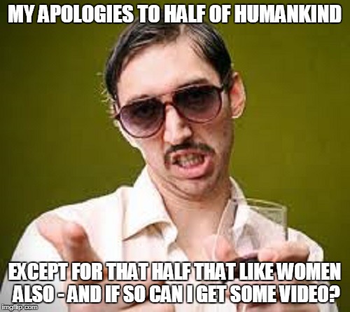 MY APOLOGIES TO HALF OF HUMANKIND EXCEPT FOR THAT HALF THAT LIKE WOMEN ALSO - AND IF SO CAN I GET SOME VIDEO? | made w/ Imgflip meme maker