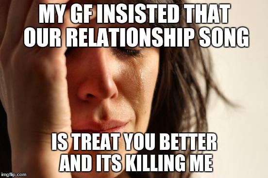First World Problems Meme | MY GF INSISTED THAT OUR RELATIONSHIP SONG; IS TREAT YOU BETTER AND ITS KILLING ME | image tagged in memes,first world problems | made w/ Imgflip meme maker