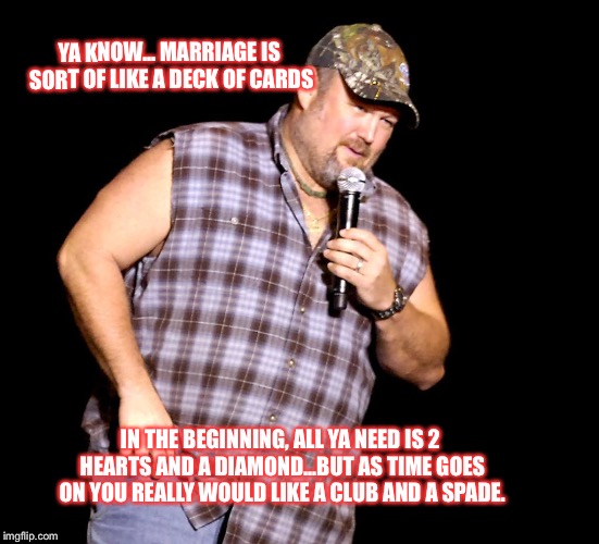Larry the Cable Guy | YA KNOW... MARRIAGE IS SORT OF LIKE A DECK OF CARDS; IN THE BEGINNING, ALL YA NEED IS 2 HEARTS AND A DIAMOND...BUT AS TIME GOES ON YOU REALLY WOULD LIKE A CLUB AND A SPADE. | image tagged in larry the cable guy | made w/ Imgflip meme maker