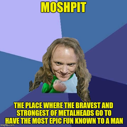 Success PowerMetalhead | MOSHPIT THE PLACE WHERE THE BRAVEST AND STRONGEST OF METALHEADS GO TO HAVE THE MOST EPIC FUN KNOWN TO A MAN | image tagged in success powermetalhead | made w/ Imgflip meme maker