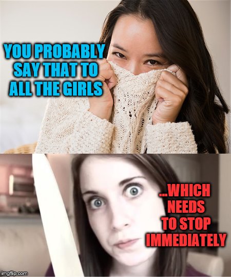 Scary | YOU PROBABLY SAY THAT TO ALL THE GIRLS ...WHICH NEEDS TO STOP IMMEDIATELY | image tagged in overly attached girlfriend,blushing,memes,jealousy | made w/ Imgflip meme maker