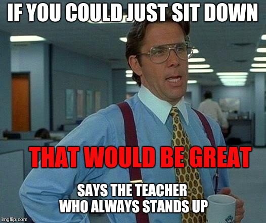 That Would Be Great Meme |  IF YOU COULD JUST SIT DOWN; THAT WOULD BE GREAT; SAYS THE TEACHER WHO ALWAYS STANDS UP | image tagged in memes,that would be great | made w/ Imgflip meme maker