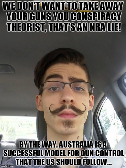 WE DON'T WANT TO TAKE AWAY YOUR GUNS YOU CONSPIRACY THEORIST, THAT'S AN NRA LIE! BY THE WAY, AUSTRALIA IS A SUCCESSFUL MODEL FOR GUN CONTROL THAT THE US SHOULD FOLLOW... | image tagged in liberal cuck | made w/ Imgflip meme maker