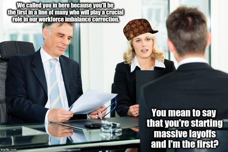 The Joys of a Merger | We called you in here because you'll be the first in a line of many who will play a crucial role in our workforce imbalance correction. You mean to say that you're starting massive layoffs and I'm the first? | image tagged in job interview,scumbag,memes,meme | made w/ Imgflip meme maker