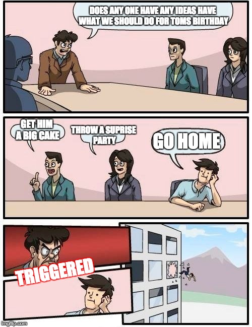 Boardroom Meeting Suggestion | DOES ANY ONE HAVE ANY IDEAS HAVE WHAT WE SHOULD DO FOR TOMS BIRTHDAY; GET HIM A BIG CAKE; THROW A SUPRISE PARTY; GO HOME; TRIGGERED | image tagged in memes,boardroom meeting suggestion | made w/ Imgflip meme maker
