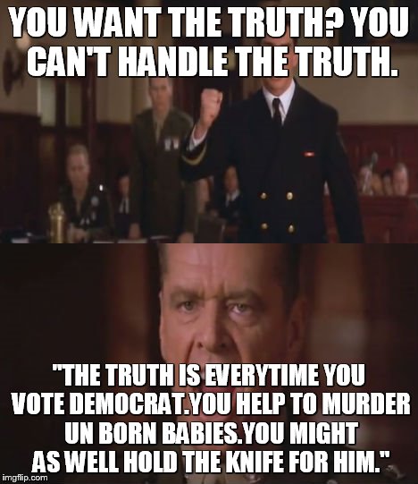 Liberals | YOU WANT THE TRUTH? YOU CAN'T HANDLE THE TRUTH. "THE TRUTH IS EVERYTIME YOU VOTE DEMOCRAT.YOU HELP TO MURDER UN BORN BABIES.YOU MIGHT AS WELL HOLD THE KNIFE FOR HIM." | image tagged in liberals | made w/ Imgflip meme maker