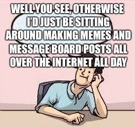 WELL YOU SEE, OTHERWISE I’D JUST BE SITTING AROUND MAKING MEMES AND MESSAGE BOARD POSTS ALL OVER THE INTERNET ALL DAY | made w/ Imgflip meme maker