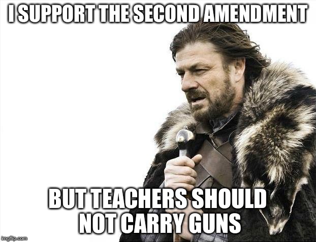 Brace Yourselves X is Coming Meme | I SUPPORT THE SECOND AMENDMENT BUT TEACHERS SHOULD NOT CARRY GUNS | image tagged in memes,brace yourselves x is coming | made w/ Imgflip meme maker