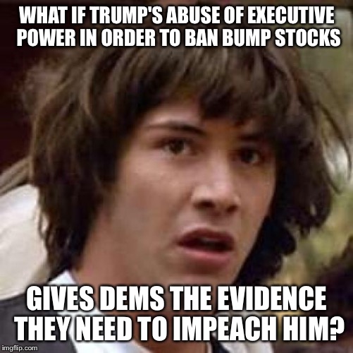 Banning bump stocks | WHAT IF TRUMP'S ABUSE OF EXECUTIVE POWER IN ORDER TO BAN BUMP STOCKS; GIVES DEMS THE EVIDENCE THEY NEED TO IMPEACH HIM? | image tagged in what if,gun control | made w/ Imgflip meme maker