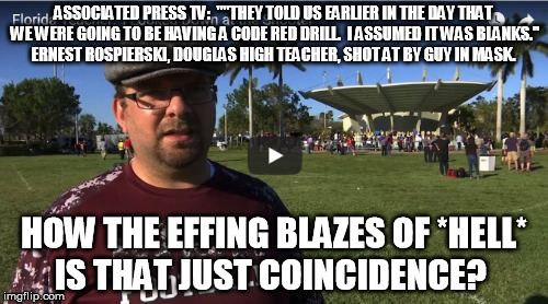 Watch him say it yourself.  If there was a shooter drill planned for that exact day, don't tell me the government didn't plan it | ASSOCIATED PRESS TV:  ""THEY TOLD US EARLIER IN THE DAY THAT WE WERE GOING TO BE HAVING A CODE RED DRILL.  I ASSUMED IT WAS BLANKS."  ERNEST ROSPIERSKI, DOUGLAS HIGH TEACHER, SHOT AT BY GUY IN MASK. HOW THE EFFING BLAZES OF *HELL* IS THAT JUST COINCIDENCE? | image tagged in nra,school shooting,rifle,assault,conspiracy,gun control | made w/ Imgflip meme maker