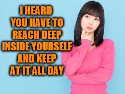 I HEARD YOU HAVE TO REACH DEEP INSIDE YOURSELF AND KEEP AT IT ALL DAY | made w/ Imgflip meme maker