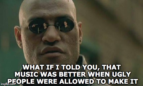 Matrix Morpheus | WHAT IF I TOLD YOU, THAT MUSIC WAS BETTER WHEN UGLY PEOPLE WERE ALLOWED TO MAKE IT | image tagged in memes,matrix morpheus,music | made w/ Imgflip meme maker