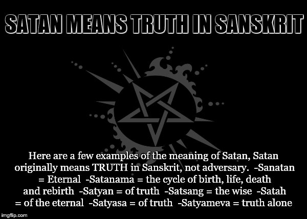 Satanama | SATAN MEANS TRUTH IN SANSKRIT; Here are a few examples of the meaning of Satan,
Satan originally means TRUTH in Sanskrit, not adversary. 
-Sanatan = Eternal 
-Satanama = the cycle of birth, life, death and rebirth 
-Satyan = of truth 
-Satsang = the wise 
-Satah = of the eternal 
-Satyasa = of truth 
-Satyameva = truth alone | image tagged in satan,truth,god,wise,adversary,sanskrit | made w/ Imgflip meme maker