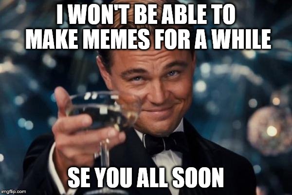 Leonardo Dicaprio Cheers Meme | I WON'T BE ABLE TO MAKE MEMES FOR A WHILE; SE YOU ALL SOON | image tagged in memes,leonardo dicaprio cheers | made w/ Imgflip meme maker