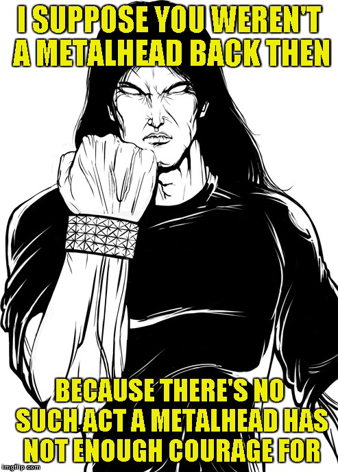 I SUPPOSE YOU WEREN'T A METALHEAD BACK THEN BECAUSE THERE'S NO SUCH ACT A METALHEAD HAS NOT ENOUGH COURAGE FOR | made w/ Imgflip meme maker