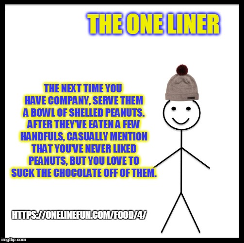 Be Like Bill Meme | THE ONE LINER; THE NEXT TIME YOU HAVE COMPANY, SERVE THEM A BOWL OF SHELLED PEANUTS. AFTER THEY'VE EATEN A FEW HANDFULS, CASUALLY MENTION THAT YOU'VE NEVER LIKED PEANUTS, BUT YOU LOVE TO SUCK THE CHOCOLATE OFF OF THEM. HTTPS://ONELINEFUN.COM/FOOD/4/ | image tagged in memes,be like bill | made w/ Imgflip meme maker