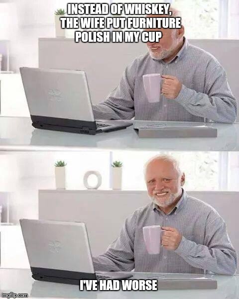 Hide the Pain Harold | INSTEAD OF WHISKEY, THE WIFE PUT FURNITURE POLISH IN MY CUP; I'VE HAD WORSE | image tagged in memes,hide the pain harold | made w/ Imgflip meme maker