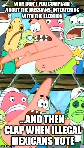 Put It Somewhere Else Patrick Meme | WHY DON'T YOU COMPLAIN ABOUT THE RUSSIANS  INTERFERING WITH THE ELECTION; ...AND THEN CLAP WHEN ILLEGAL MEXICANS VOTE | image tagged in memes,put it somewhere else patrick | made w/ Imgflip meme maker